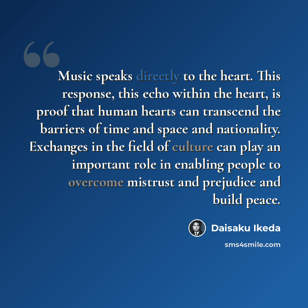 “Music speaks directly to the heart. This response, this echo within the heart, is proof that human hearts can transcend the barriers of time and space and nationality. Exchanges in the field of culture can play an important role in enabling people to overcome mistrust and prejudice and build peace.” quote by Daisaku Ikeda