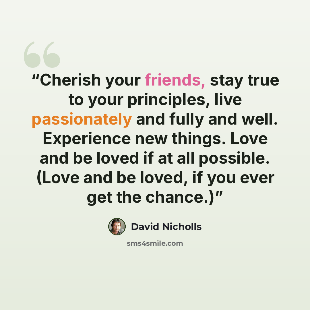 “Cherish your friends, stay true to your principles, live passionately and fully and well. Experience new things. Love and be loved if at all possible. (Love and be loved, if you ever get the chance.)” quote by David Nicholls