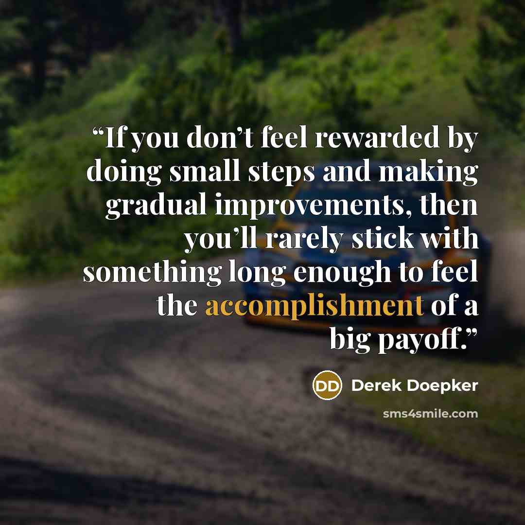 “If you don’t feel rewarded by doing small steps and making gradual improvements, then you’ll rarely stick with something long enough to feel the accomplishment of a big payoff.” quote by Derek Doepker