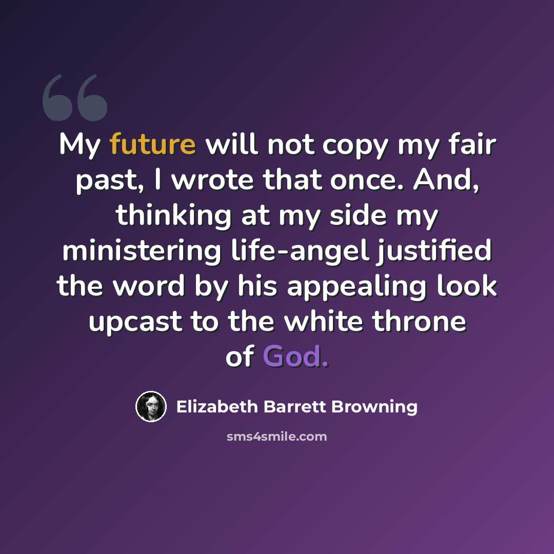“My future will not copy my fair past, I wrote that once. And, thinking at my side my ministering life-angel justified the word by his appealing look upcast to the white throne of God.” quote by Elizabeth Barrett Browning