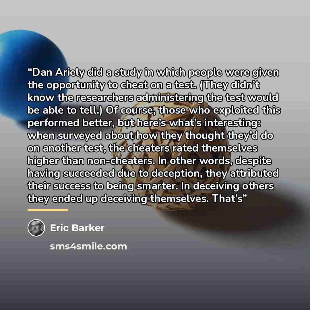 “Dan Ariely did a study in which people were given the opportunity to cheat on a test. (They didn’t know the researchers administering the test would be able to tell.) Of course, those who exploited this performed better, but here’s what’s interesting: when surveyed about how they thought they’d do…” quote by Eric Barker