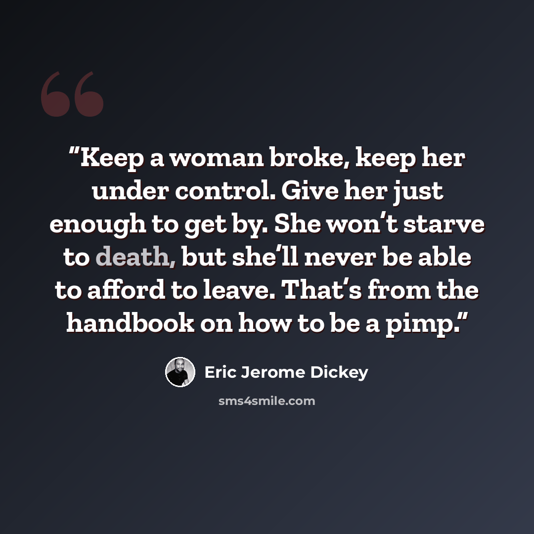 “Keep a woman broke, keep her under control. Give her just enough to get by. She won’t starve to death, but she’ll never be able to afford to leave. That’s from the handbook on how to be a pimp.” quote by Eric Jerome Dickey