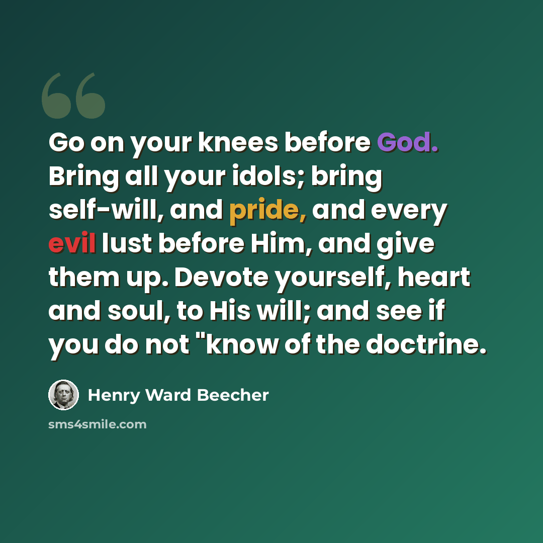 “Go on your knees before God. Bring all your idols; bring self-will, and pride, and every evil lust before Him, and give them up. Devote yourself, heart and soul, to His will; and see if you do not "know of the doctrine.” quote by Henry Ward Beecher