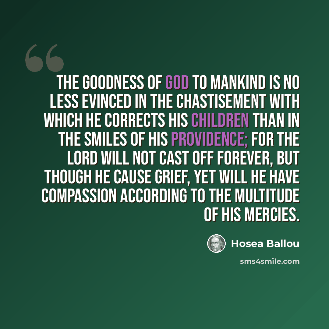 “The goodness of God to mankind is no less evinced in the chastisement with which He corrects His children than in the smiles of His providence; for the Lord will not cast off forever, but though He cause grief, yet will He have compassion according to the multitude of His mercies.” quote by Hosea Ballou