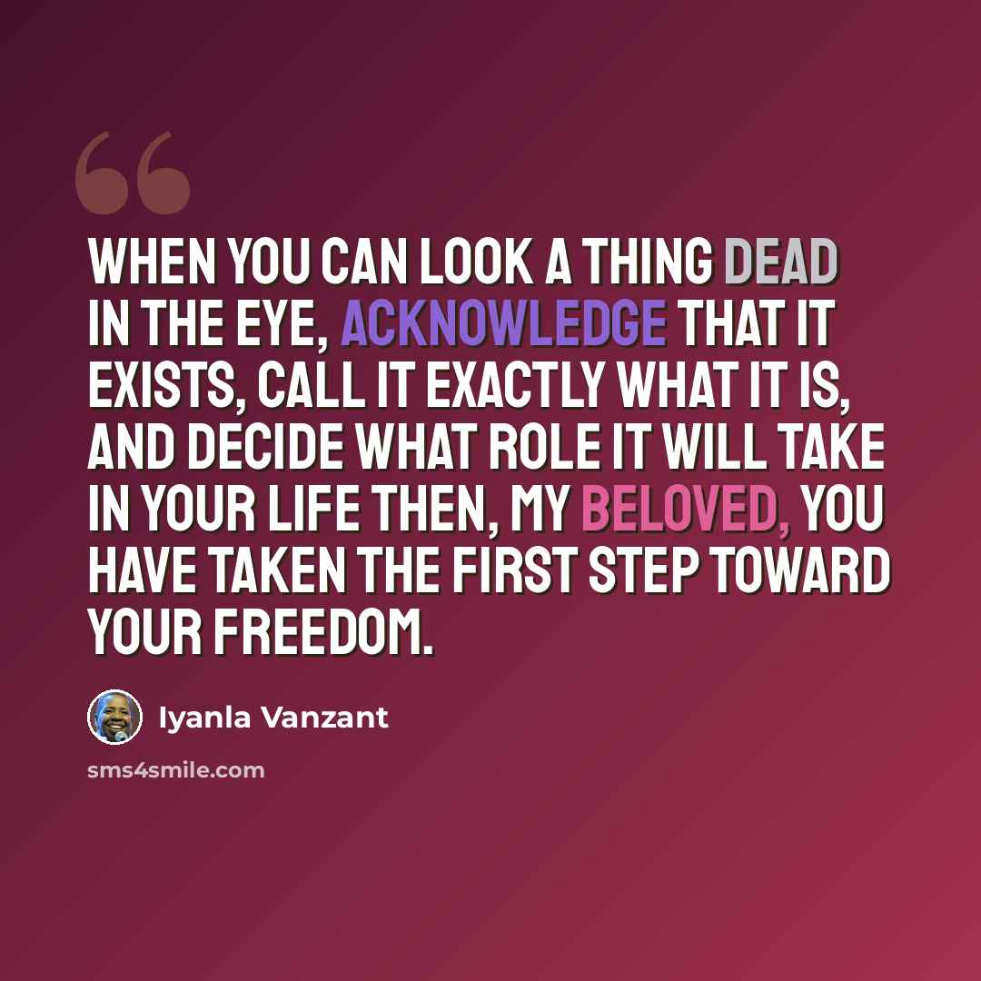 “When you can look a thing dead in the eye, acknowledge that it exists, call it exactly what it is, and decide what role it will take in your life then, my Beloved, you have taken the first step toward your freedom.” quote by Iyanla Vanzant