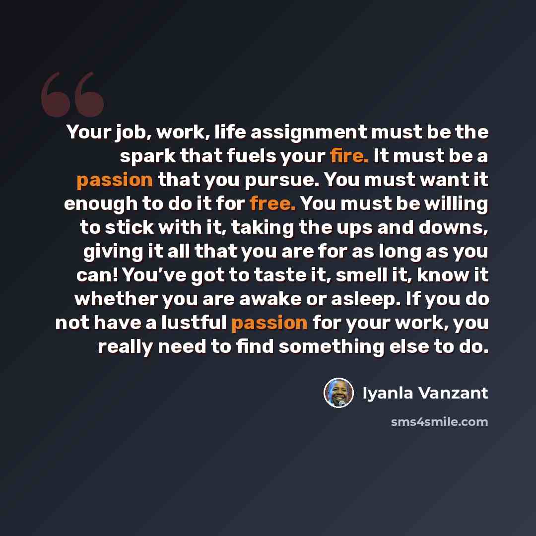 “Your job, work, life assignment must be the spark that fuels your fire. It must be a passion that you pursue. You must want it enough to do it for free. You must be willing to stick with it, taking the ups and downs, giving it all that you are for as long as you can! You’ve got to taste it, smell…” quote by Iyanla Vanzant