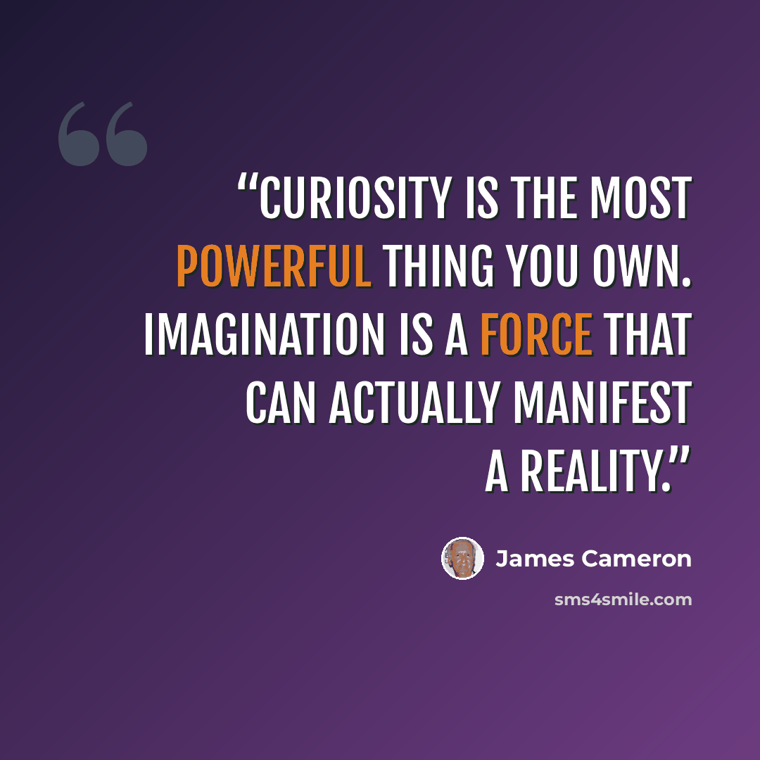 “Curiosity is the most powerful thing you own. Imagination is a force that can actually manifest a reality.” quote by James Cameron