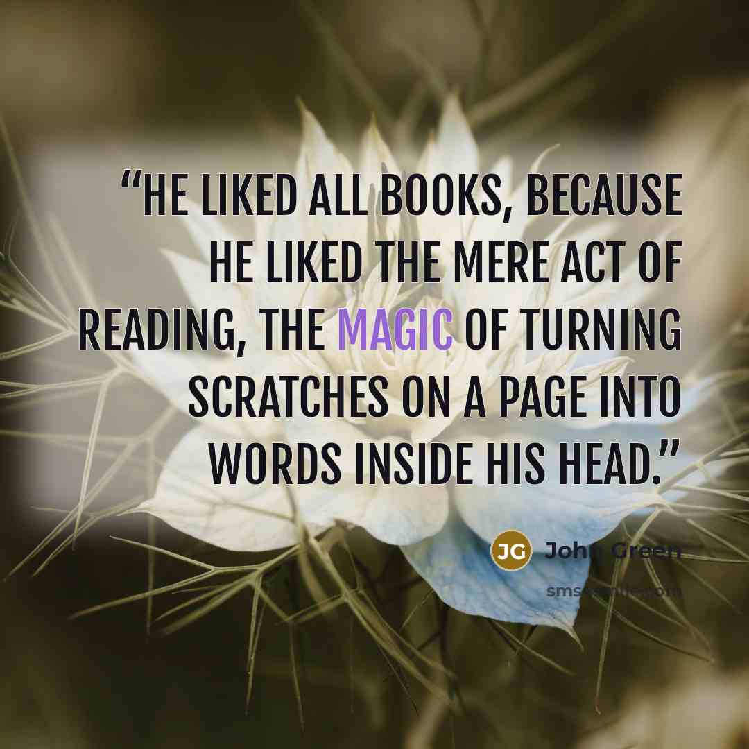 “He liked all books, because he liked the mere act of reading, the magic of turning scratches on a page into words inside his head.” quote by John Green