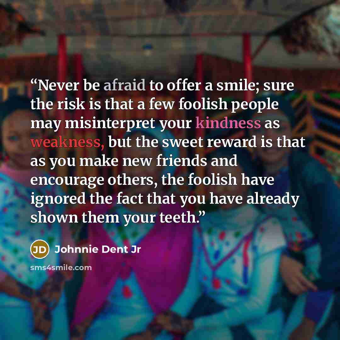 “Never be afraid to offer a smile; sure the risk is that a few foolish people may misinterpret your kindness as weakness, but the sweet reward is that as you make new friends and encourage others, the foolish have ignored the fact that you have already shown them your teeth.” quote by Johnnie Dent Jr