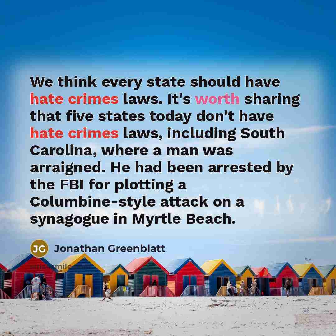 “We think every state should have hate crimes laws. It's worth sharing that five states today don't have hate crimes laws, including South Carolina, where a man was arraigned. He had been arrested by the FBI for plotting a Columbine-style attack on a synagogue in Myrtle Beach.” quote by Jonathan Greenblatt