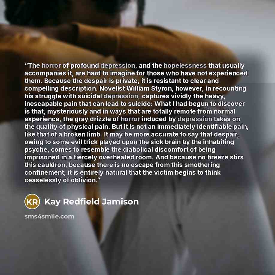“The horror of profound depression, and the hopelessness that usually accompanies it, are hard to imagine for those who have not experienced them. Because the despair is private, it is resistant to clear and compelling description. Novelist William Styron, however, in recounting his struggle with…” quote by Kay Redfield Jamison
