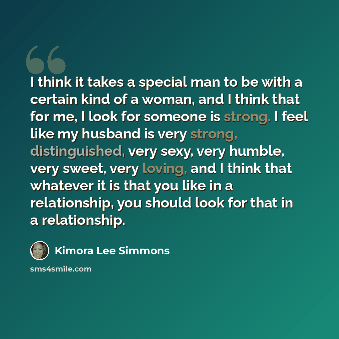 “I think it takes a special man to be with a certain kind of a woman, and I think that for me, I look for someone is strong. I feel like my husband is very strong, distinguished, very sexy, very humble, very sweet, very loving, and I think that whatever it is that you like in a relationship, you…” quote by Kimora Lee Simmons