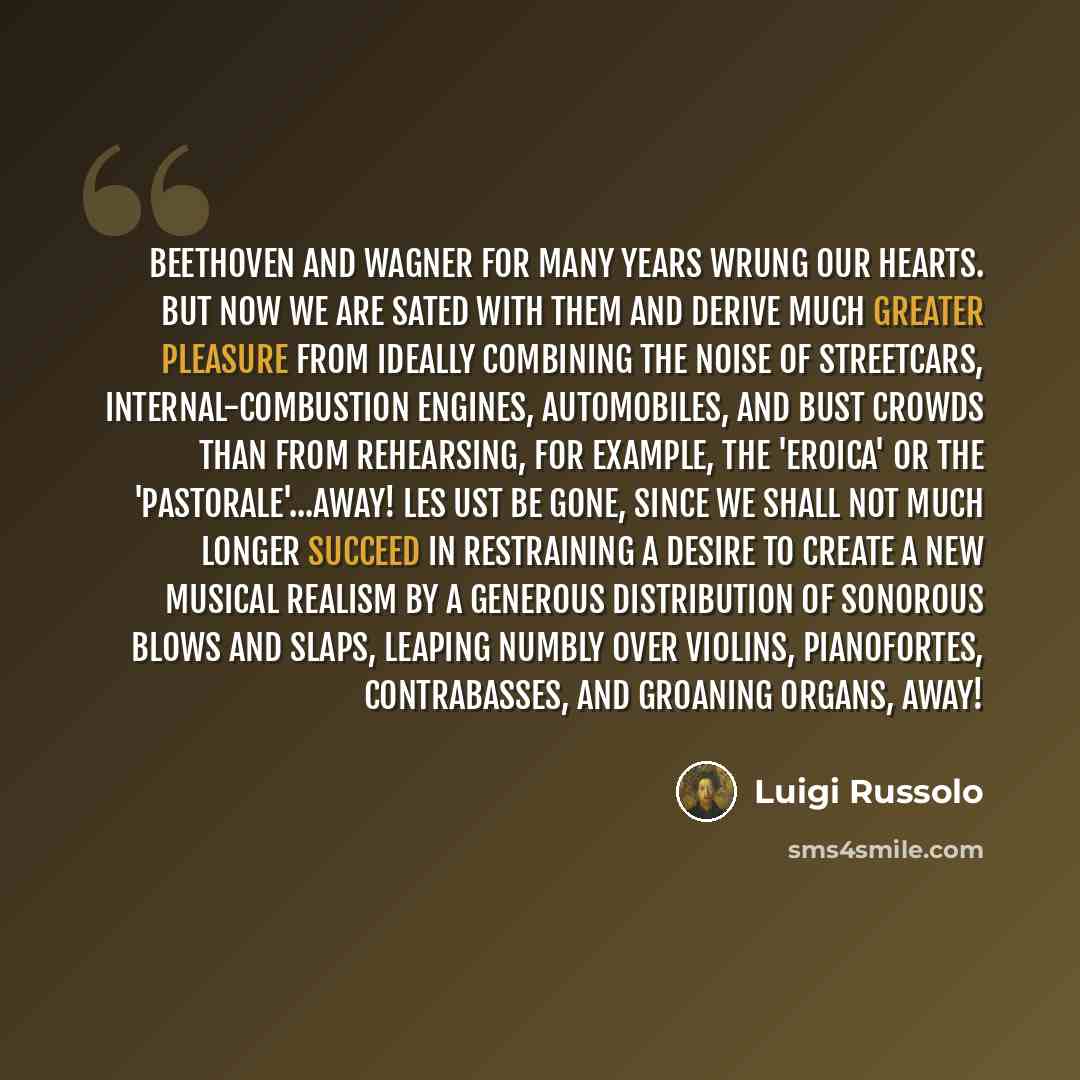 “Beethoven and Wagner for many years wrung our hearts. But now we are sated with them and derive much greater pleasure from ideally combining the noise of streetcars, internal-combustion engines, automobiles, and bust crowds than from rehearsing, for example, the 'Eroica' or the 'Pastorale'...away!…” quote by Luigi Russolo