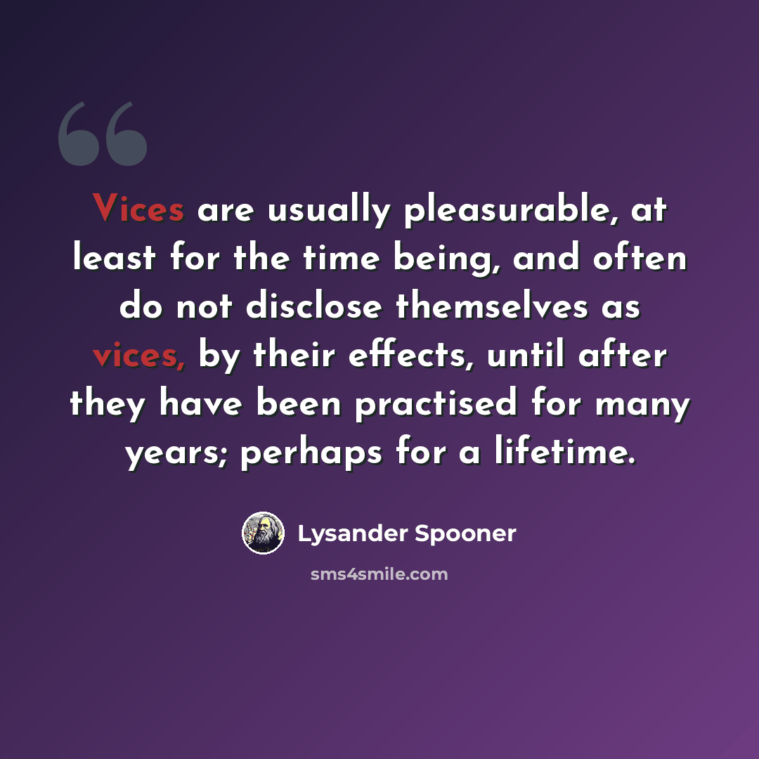 “Vices are usually pleasurable, at least for the time being, and often do not disclose themselves as vices, by their effects, until after they have been practised for many years; perhaps for a lifetime.” quote by Lysander Spooner