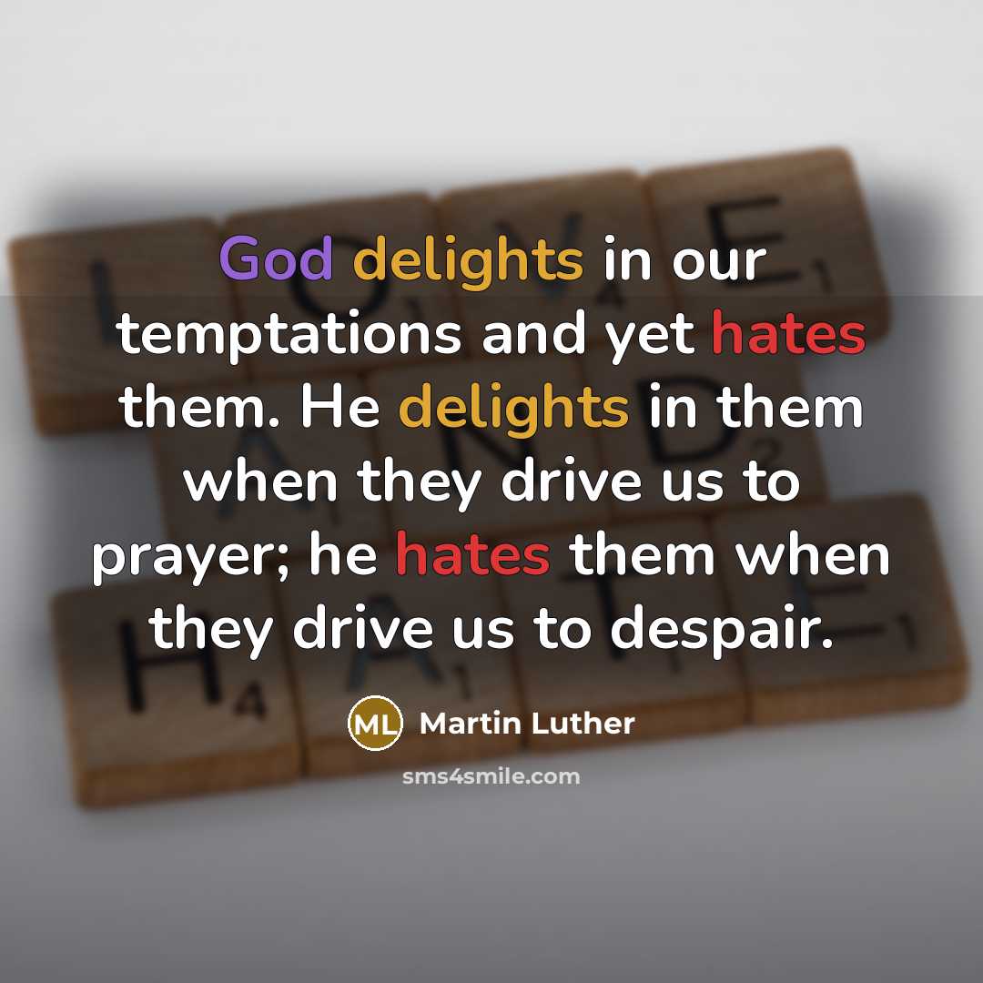 “God delights in our temptations and yet hates them. He delights in them when they drive us to prayer; he hates them when they drive us to despair.” quote by Martin Luther