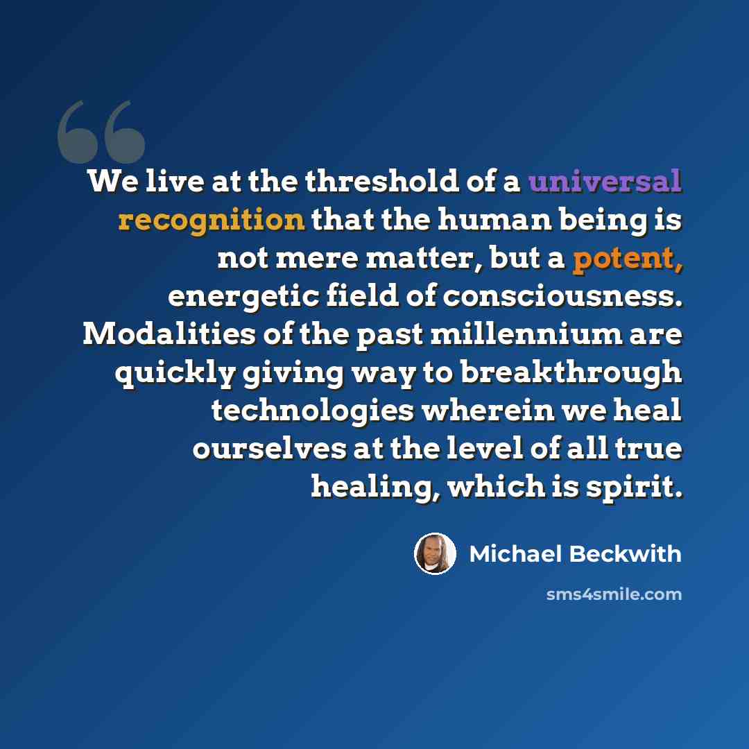 “We live at the threshold of a universal recognition that the human being is not mere matter, but a potent, energetic field of consciousness. Modalities of the past millennium are quickly giving way to breakthrough technologies wherein we heal ourselves at the level of all true healing, which is…” quote by Michael Beckwith