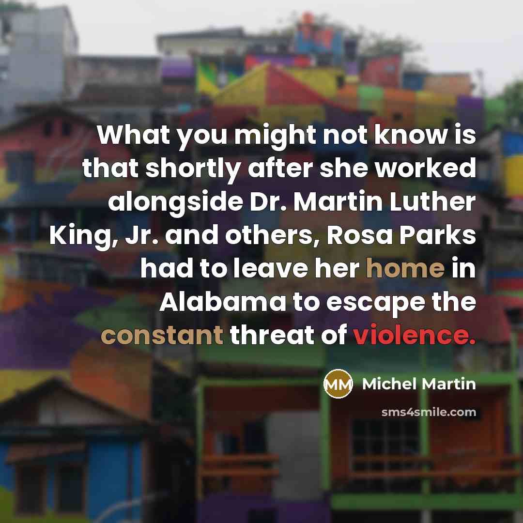 “What you might not know is that shortly after she worked alongside Dr. Martin Luther King, Jr. and others, Rosa Parks had to leave her home in Alabama to escape the constant threat of violence.” quote by Michel Martin