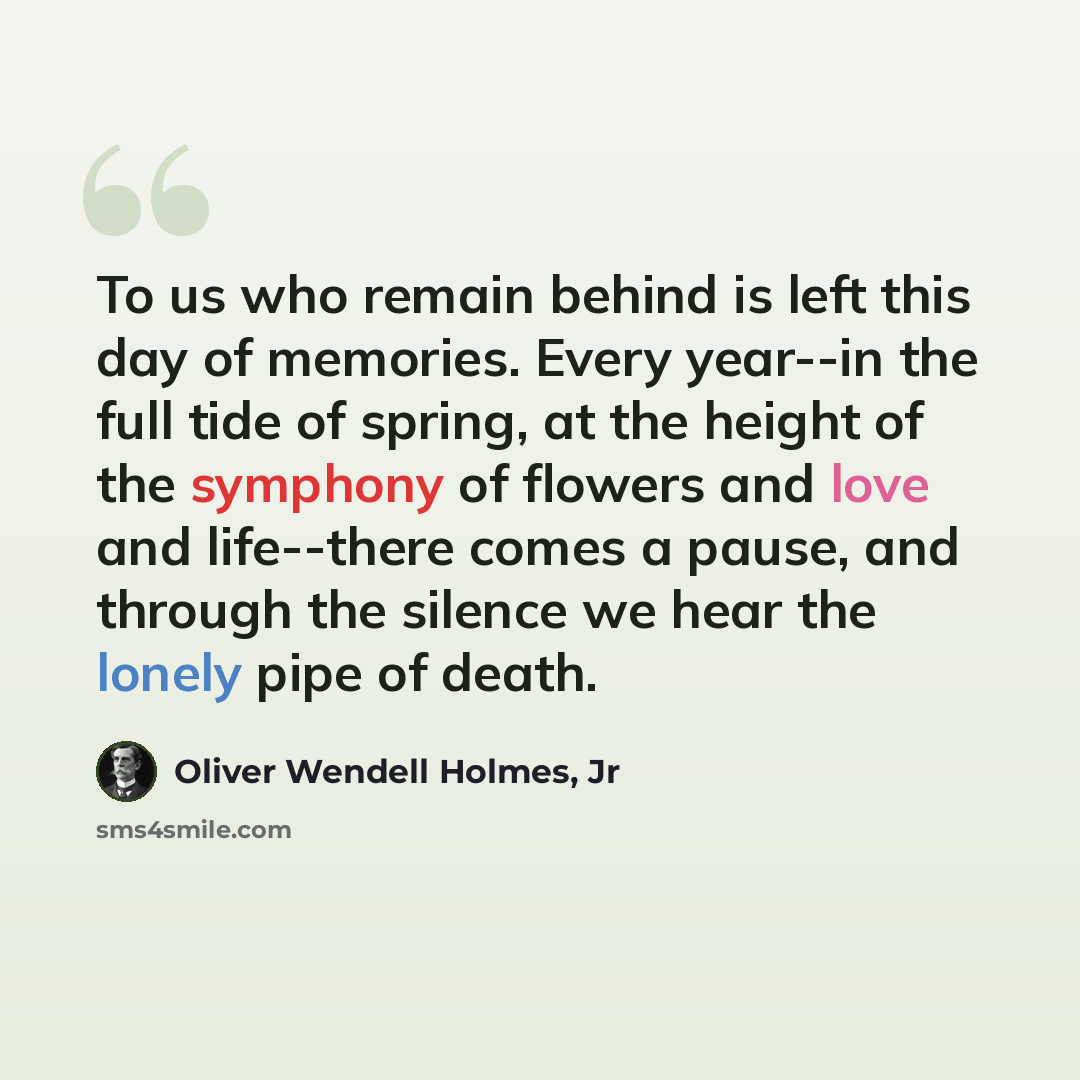 “To us who remain behind is left this day of memories. Every year--in the full tide of spring, at the height of the symphony of flowers and love and life--there comes a pause, and through the silence we hear the lonely pipe of death.” quote by Oliver Wendell Holmes, Jr