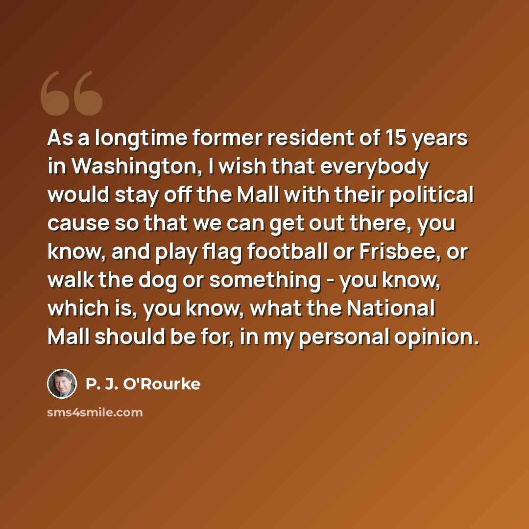 “As a longtime former resident of 15 years in Washington, I wish that everybody would stay off the Mall with their political cause so that we can get out there, you know, and play flag football or Frisbee, or walk the dog or something - you know, which is, you know, what the National Mall should be…” quote by P. J. O'Rourke