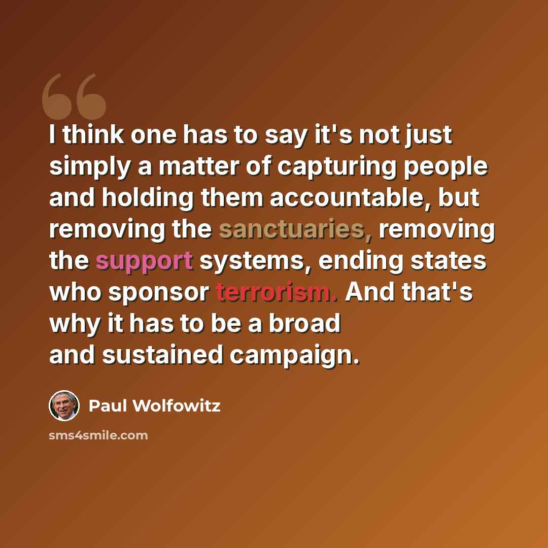 “I think one has to say it's not just simply a matter of capturing people and holding them accountable, but removing the sanctuaries, removing the support systems, ending states who sponsor terrorism. And that's why it has to be a broad and sustained campaign.” quote by Paul Wolfowitz