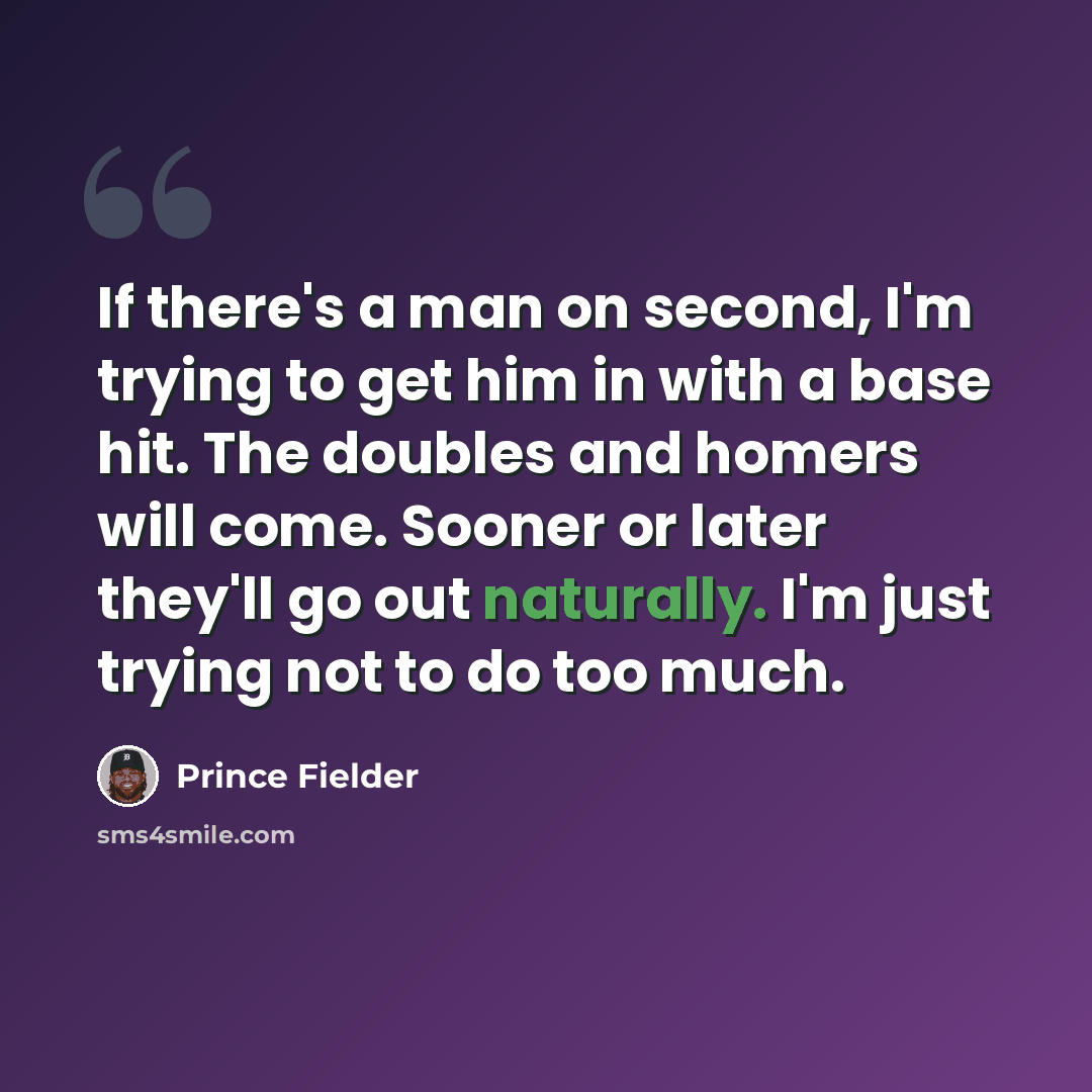 “If there's a man on second, I'm trying to get him in with a base hit. The doubles and homers will come. Sooner or later they'll go out naturally. I'm just trying not to do too much.” quote by Prince Fielder