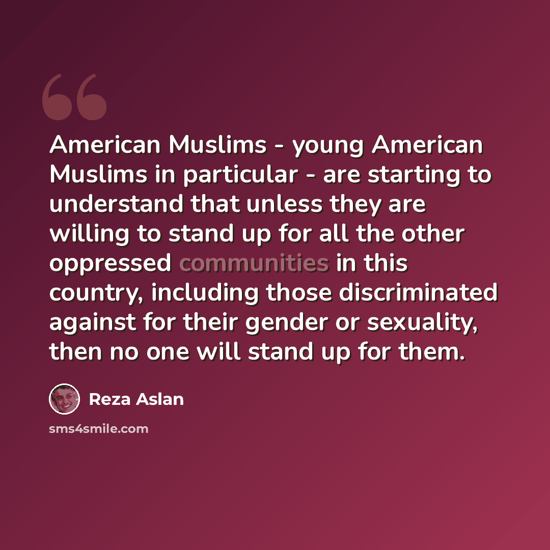 “American Muslims - young American Muslims in particular - are starting to understand that unless they are willing to stand up for all the other oppressed communities in this country, including those discriminated against for their gender or sexuality, then no one will stand up for them.” quote by Reza Aslan