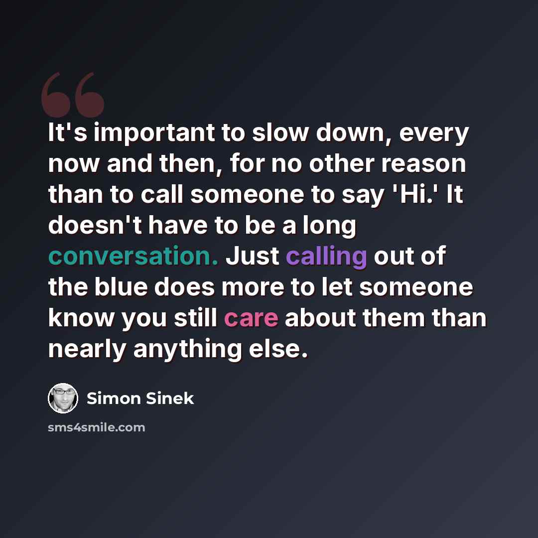 “It's important to slow down, every now and then, for no other reason than to call someone to say 'Hi.' It doesn't have to be a long conversation. Just calling out of the blue does more to let someone know you still care about them than nearly anything else.” quote by Simon Sinek