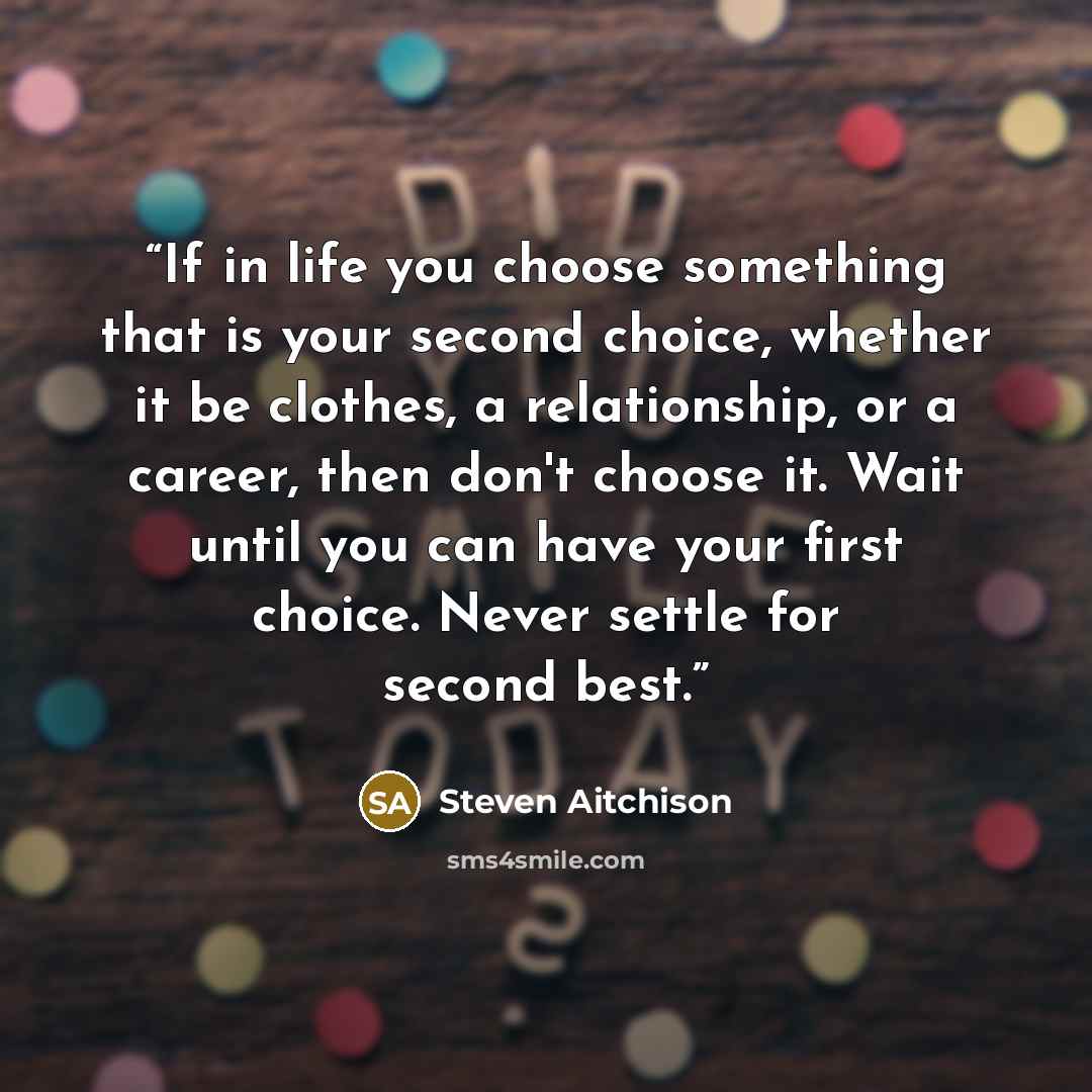 “If in life you choose something that is your second choice, whether it be clothes, a relationship, or a career, then don't choose it. Wait until you can have your first choice. Never settle for second best.” quote by Steven Aitchison