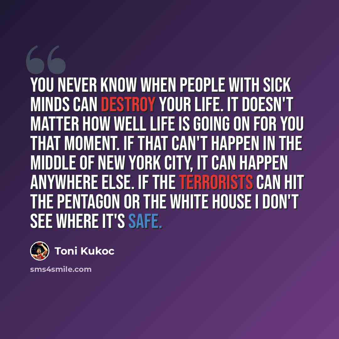“You never know when people with sick minds can destroy your life. It doesn't matter how well life is going on for you that moment. If that can't happen in the middle of New York City, it can happen anywhere else. If the terrorists can hit the Pentagon or the White House I don't see where it's safe.” quote by Toni Kukoc