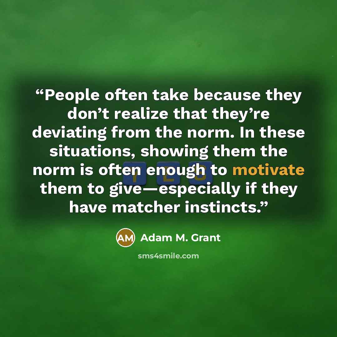 “People often take because they don’t realize that they’re deviating from the norm. In these situations, showing them the norm is often enough to motivate them to give—especially if they have matcher instincts.” quote by Adam M. Grant
