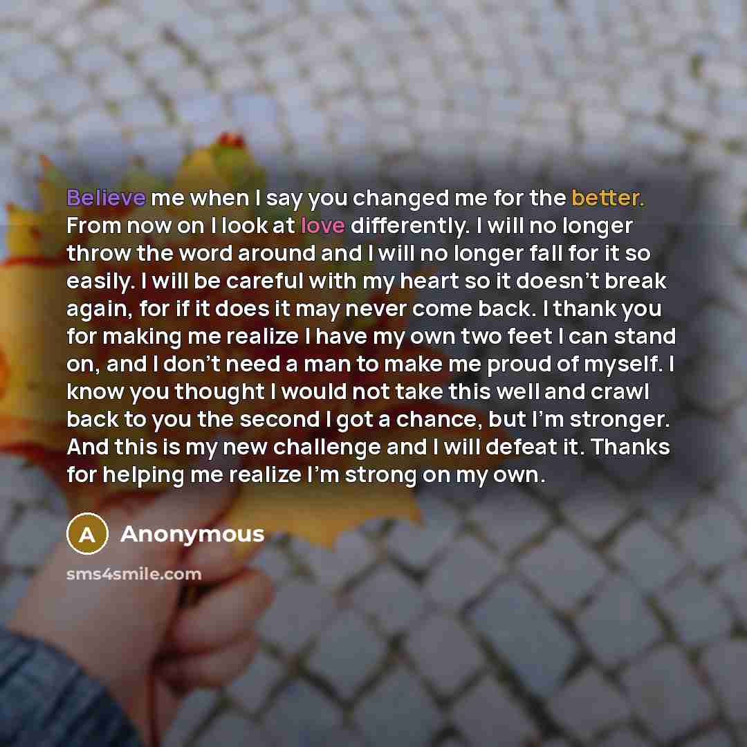 “Believe me when I say you changed me for the better. From now on I look at love differently. I will no longer throw the word around and I will no longer fall for it so easily. I will be careful with my heart so it doesn't break again, for if it does it may never come back. I thank you for making…” quote by Anonymous
