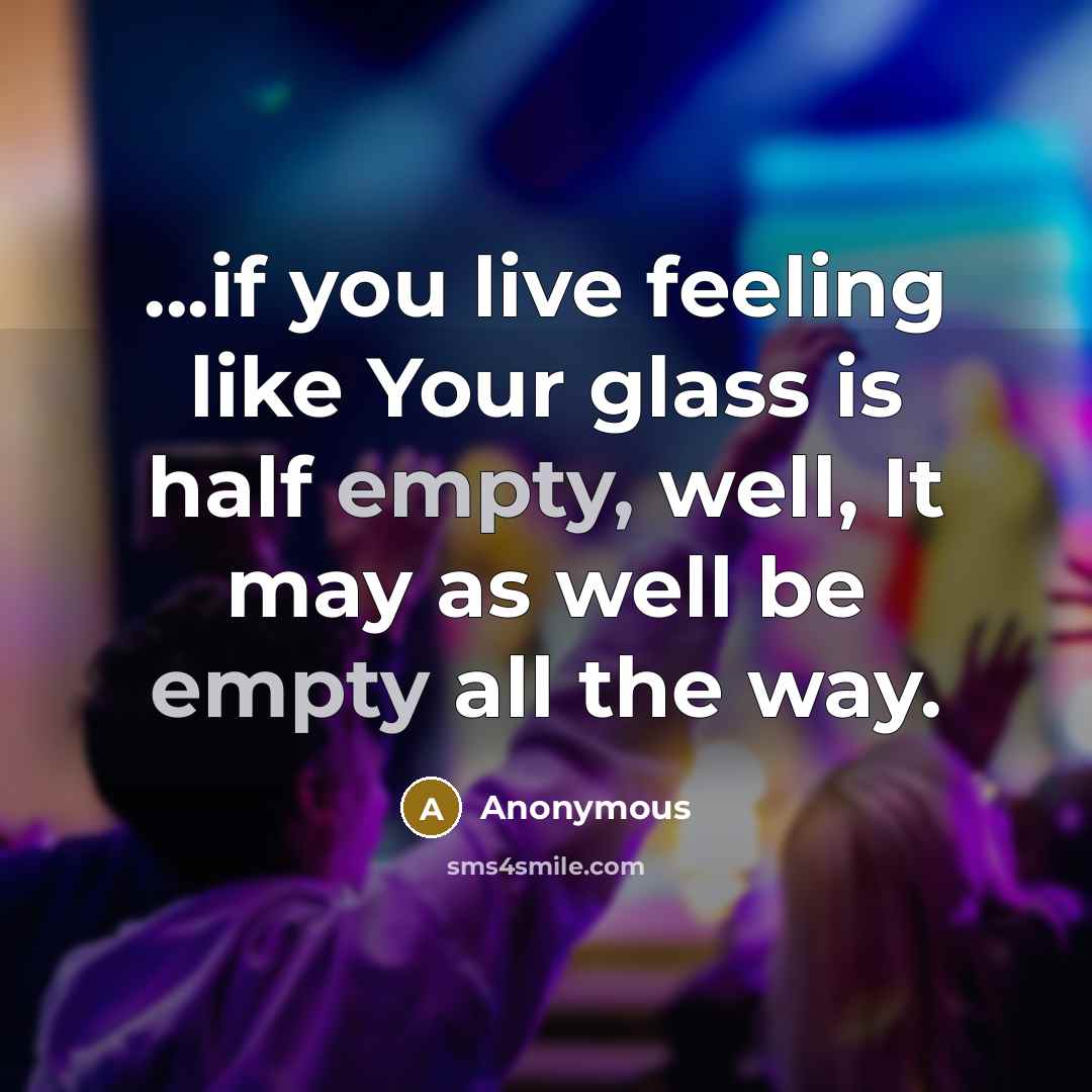 “...if you live feeling like Your glass is half empty, well, It may as well be empty all the way.” quote by Anonymous