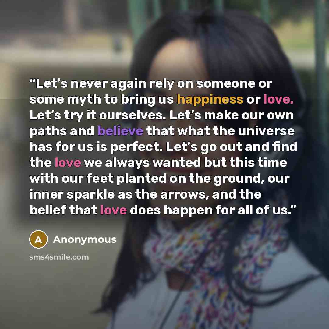 “Let’s never again rely on someone or some myth to bring us happiness or love. Let’s try it ourselves. Let’s make our own paths and believe that what the universe has for us is perfect. Let’s go out and find the love we always wanted but this time with our feet planted on the ground, our inner…” quote by Anonymous