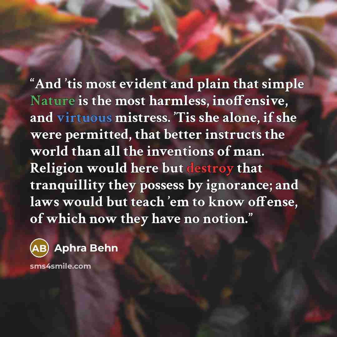 “And ’tis most evident and plain that simple Nature is the most harmless, inoffensive, and virtuous mistress. ’Tis she alone, if she were permitted, that better instructs the world than all the inventions of man. Religion would here but destroy that tranquillity they possess by ignorance; and laws…” quote by Aphra Behn