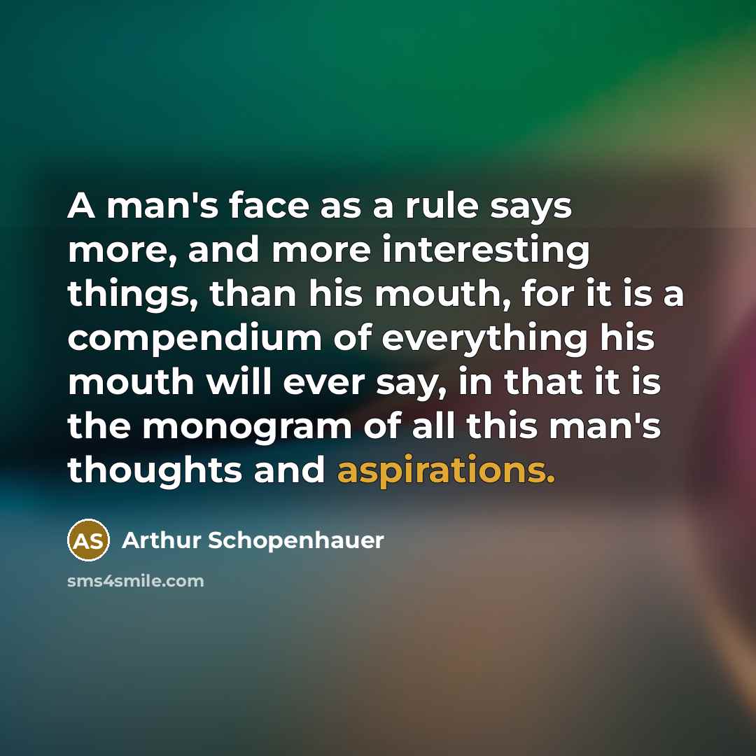 “A man's face as a rule says more, and more interesting things, than his mouth, for it is a compendium of everything his mouth will ever say, in that it is the monogram of all this man's thoughts and aspirations.” quote by Arthur Schopenhauer