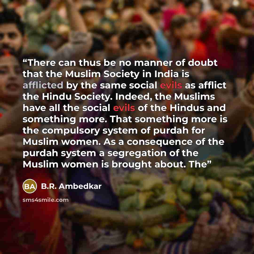 “There can thus be no manner of doubt that the Muslim Society in India is afflicted by the same social evils as afflict the Hindu Society. Indeed, the Muslims have all the social evils of the Hindus and something more. That something more is the compulsory system of purdah for Muslim women. As a…” quote by B.R. Ambedkar