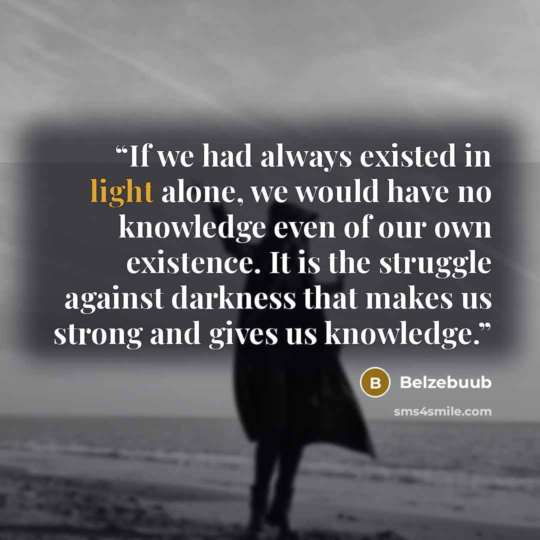 “If we had always existed in light alone, we would have no knowledge even of our own existence. It is the struggle against darkness that makes us strong and gives us knowledge.” quote by Belzebuub