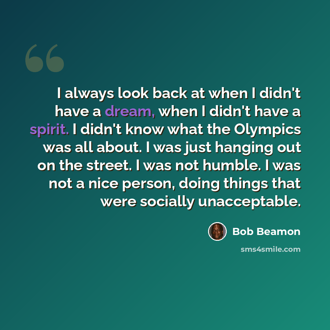 “I always look back at when I didn't have a dream, when I didn't have a spirit. I didn't know what the Olympics was all about. I was just hanging out on the street. I was not humble. I was not a nice person, doing things that were socially unacceptable.” quote by Bob Beamon