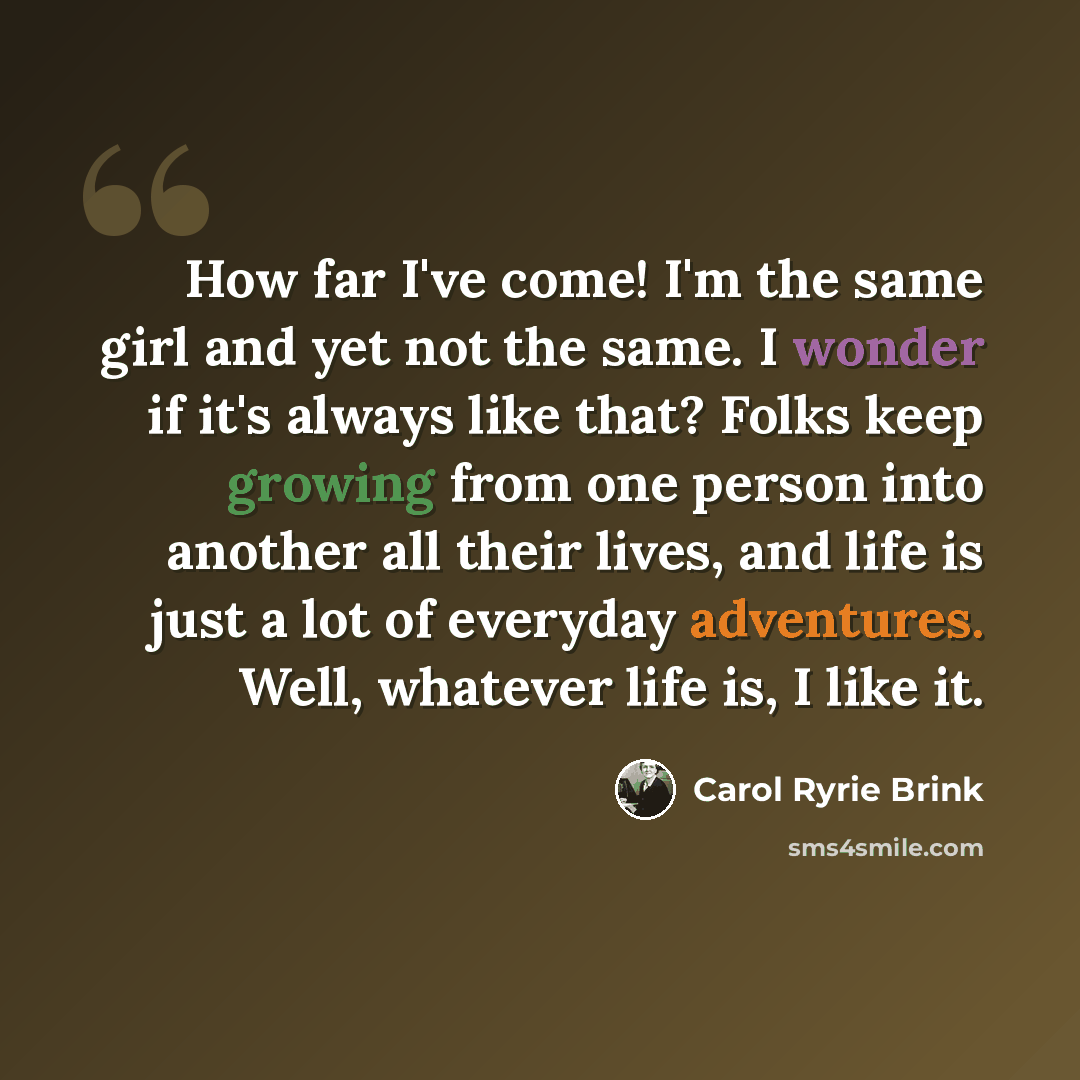 “How far I've come! I'm the same girl and yet not the same. I wonder if it's always like that? Folks keep growing from one person into another all their lives, and life is just a lot of everyday adventures. Well, whatever life is, I like it.” quote by Carol Ryrie Brink