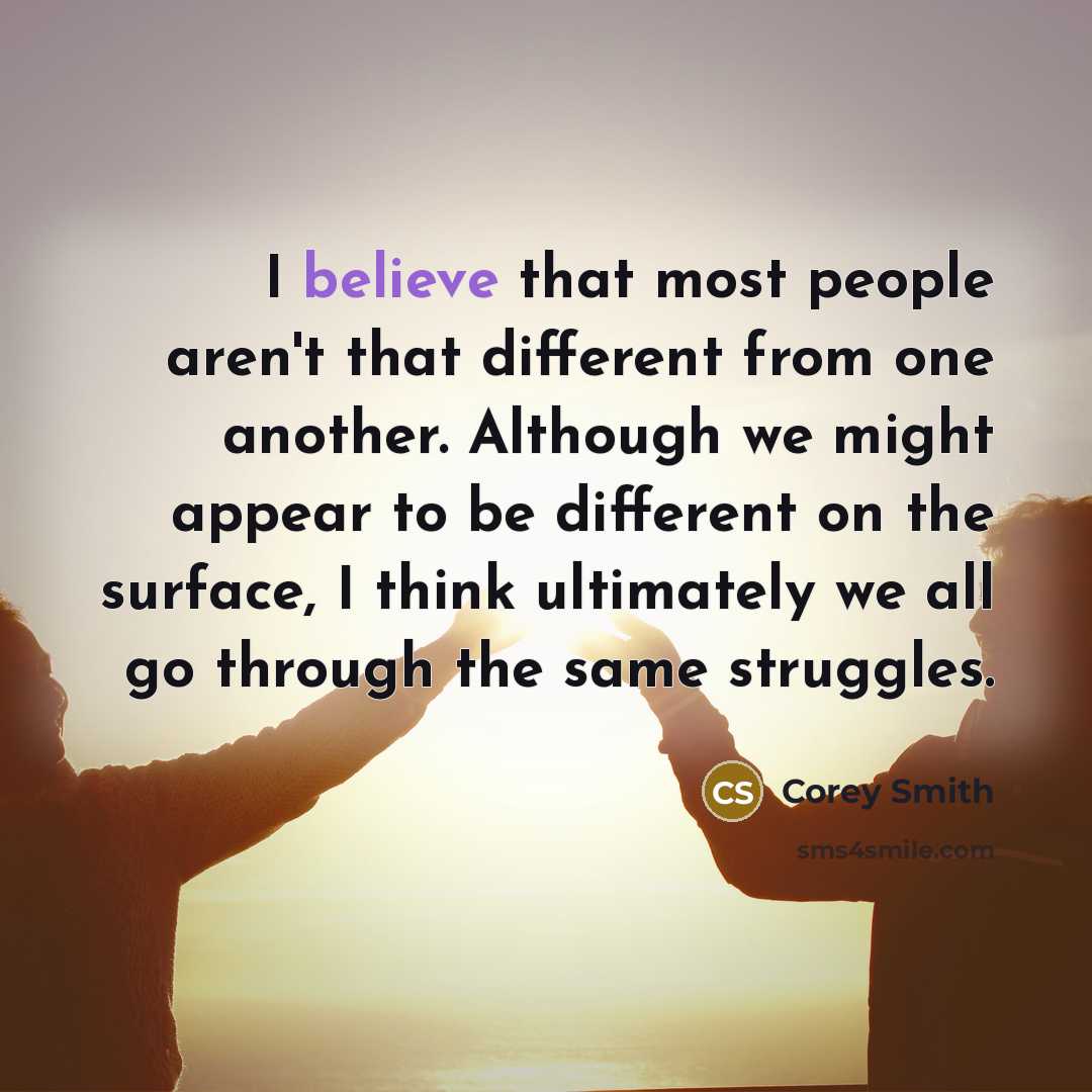 “I believe that most people aren't that different from one another. Although we might appear to be different on the surface, I think ultimately we all go through the same struggles.” quote by Corey Smith