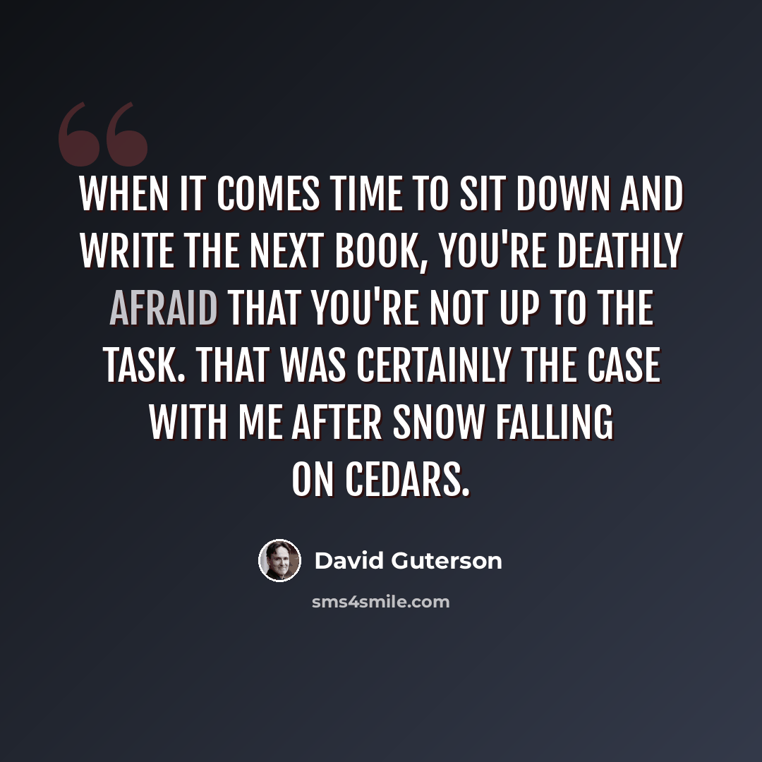 “When it comes time to sit down and write the next book, you're deathly afraid that you're not up to the task. That was certainly the case with me after Snow Falling on Cedars.” quote by David Guterson