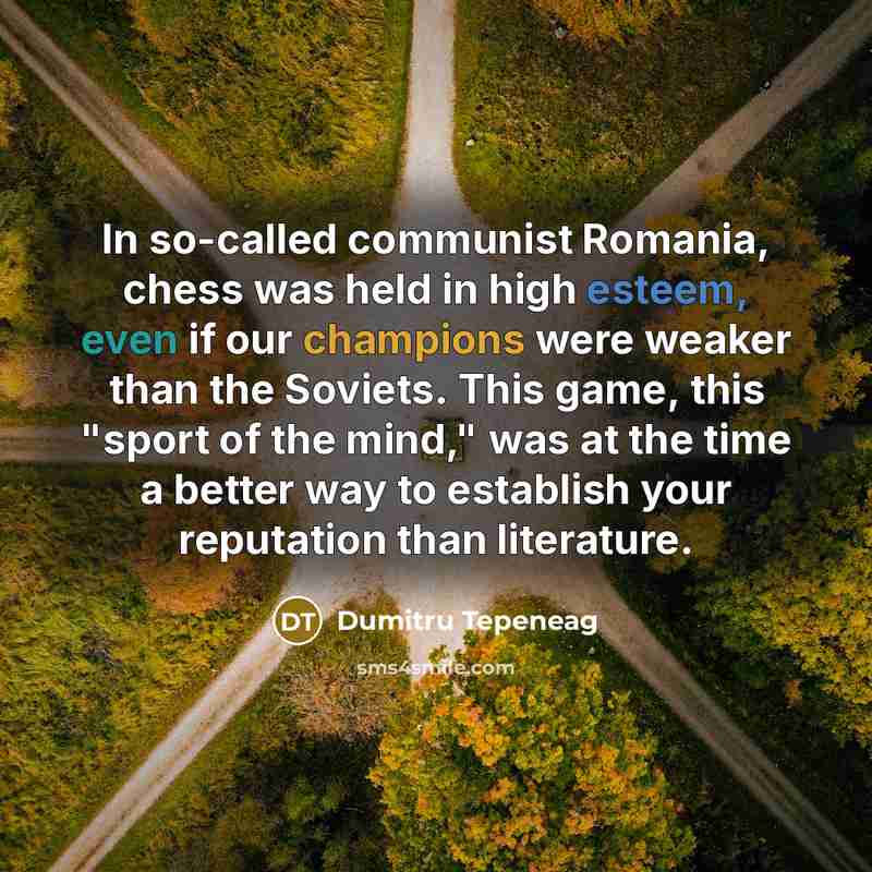 “In so-called communist Romania, chess was held in high esteem, even if our champions were weaker than the Soviets. This game, this "sport of the mind," was at the time a better way to establish your reputation than literature.” quote by Dumitru Tepeneag