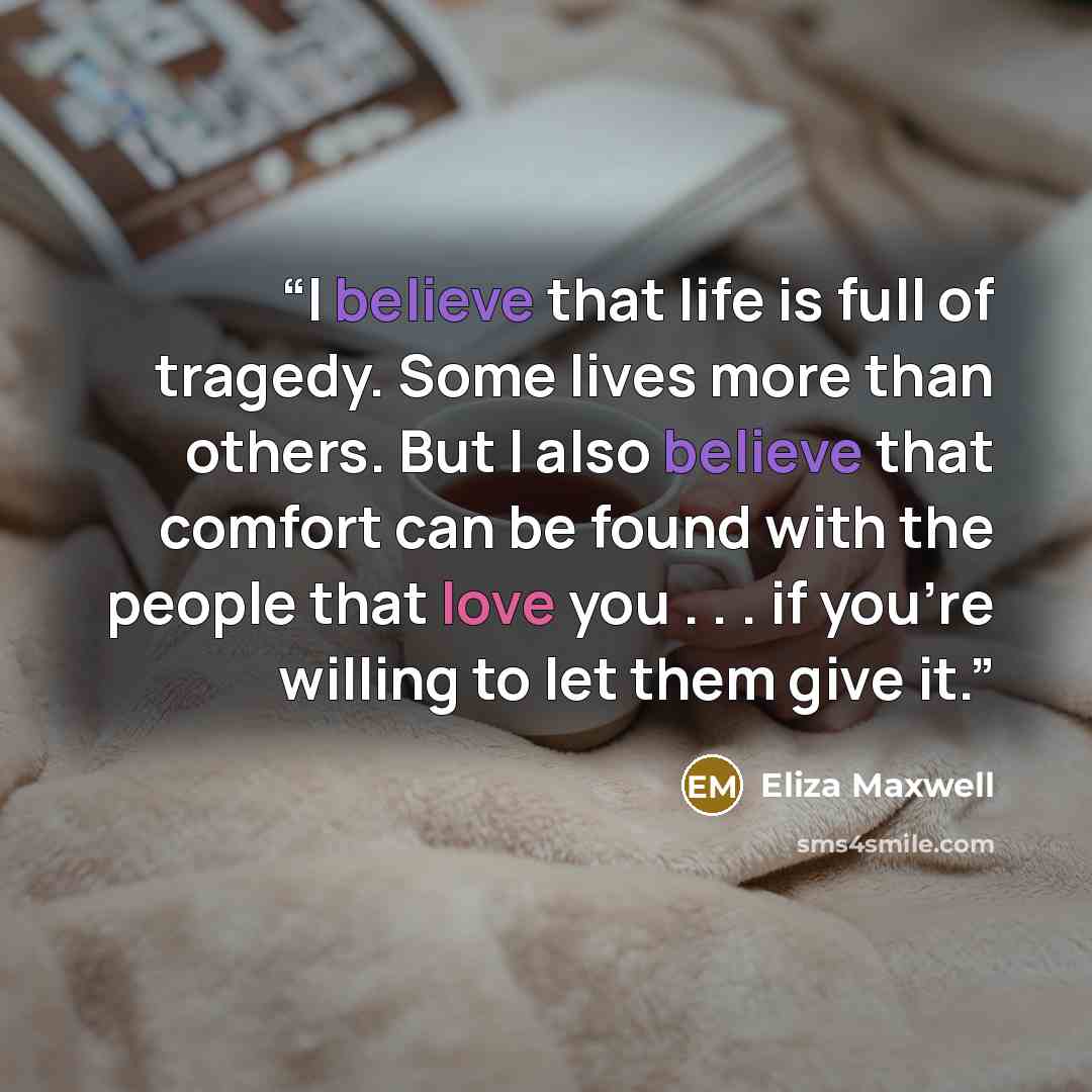 “I believe that life is full of tragedy. Some lives more than others. But I also believe that comfort can be found with the people that love you . . . if you're willing to let them give it.” quote by Eliza Maxwell