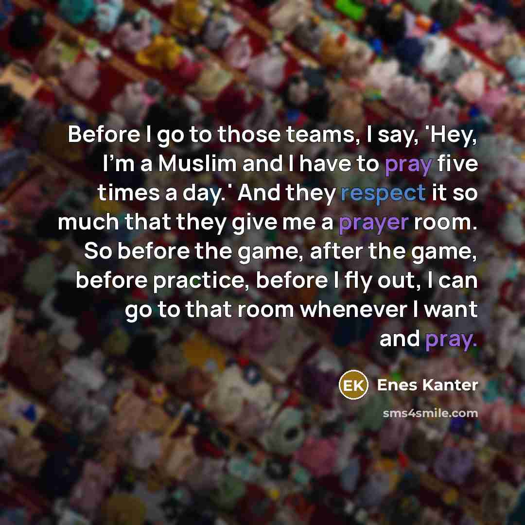 “Before I go to those teams, I say, 'Hey, I'm a Muslim and I have to pray five times a day.' And they respect it so much that they give me a prayer room. So before the game, after the game, before practice, before I fly out, I can go to that room whenever I want and pray.” quote by Enes Kanter