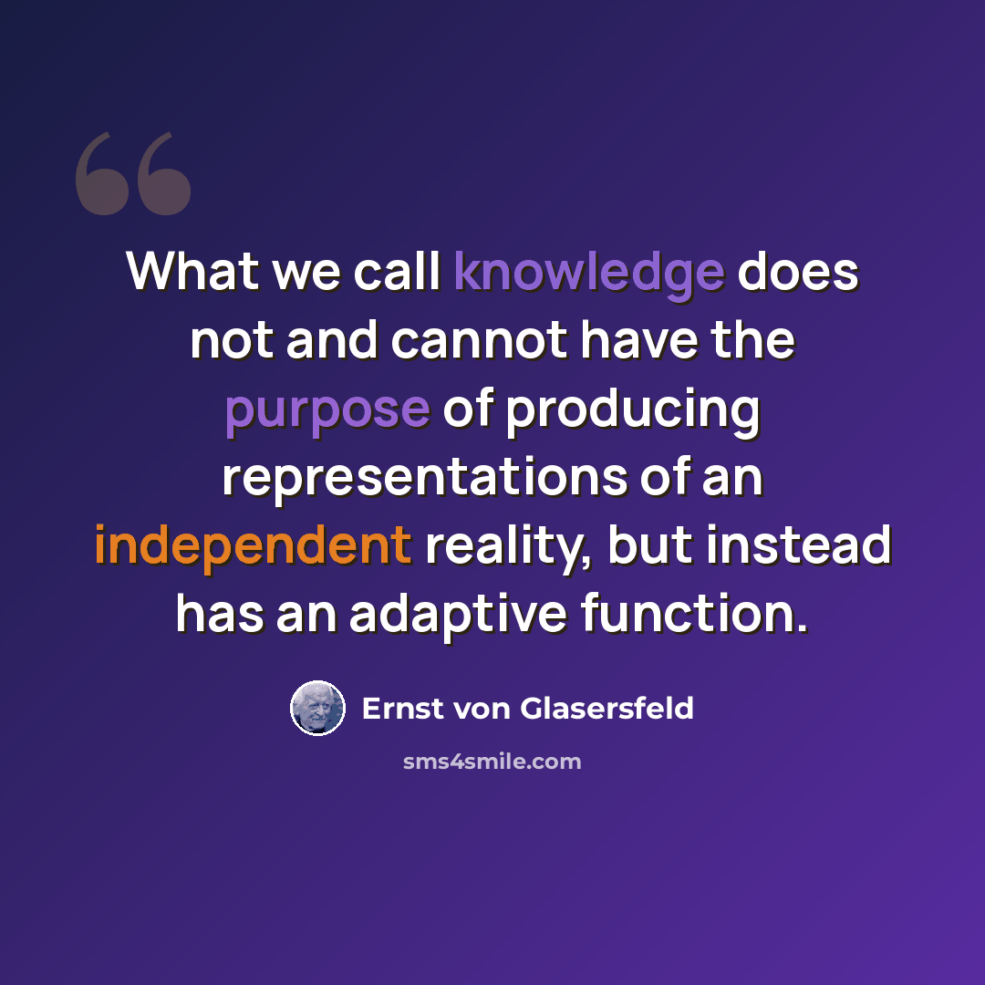 “What we call knowledge does not and cannot have the purpose of producing representations of an independent reality, but instead has an adaptive function.” quote by Ernst von Glasersfeld