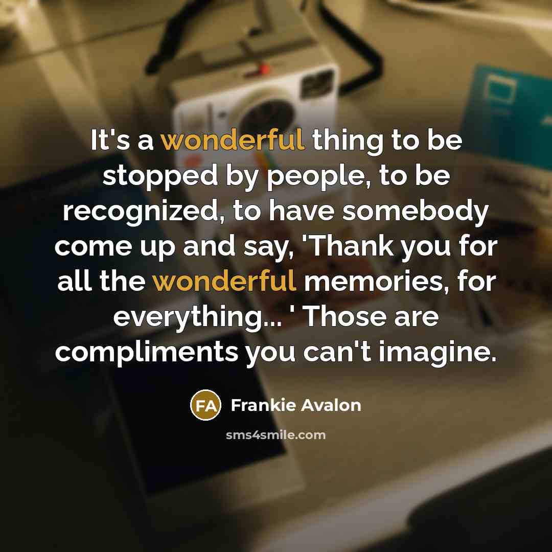 “It's a wonderful thing to be stopped by people, to be recognized, to have somebody come up and say, 'Thank you for all the wonderful memories, for everything... ' Those are compliments you can't imagine.” quote by Frankie Avalon