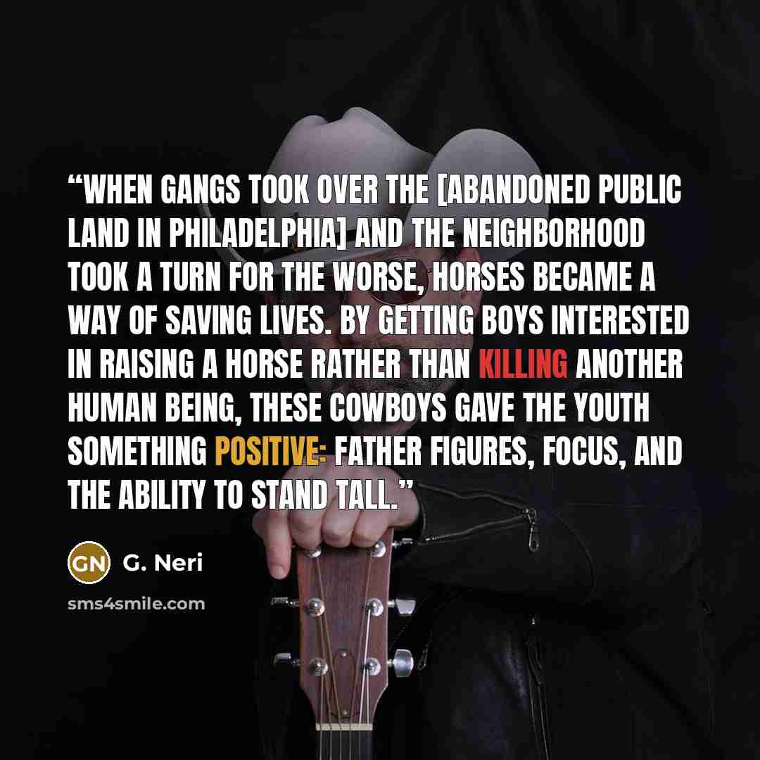 “When gangs took over the [abandoned public land in Philadelphia] and the neighborhood took a turn for the worse, horses became a way of saving lives. By getting boys interested in raising a horse rather than killing another human being, these cowboys gave the youth something positive: father…” quote by G. Neri