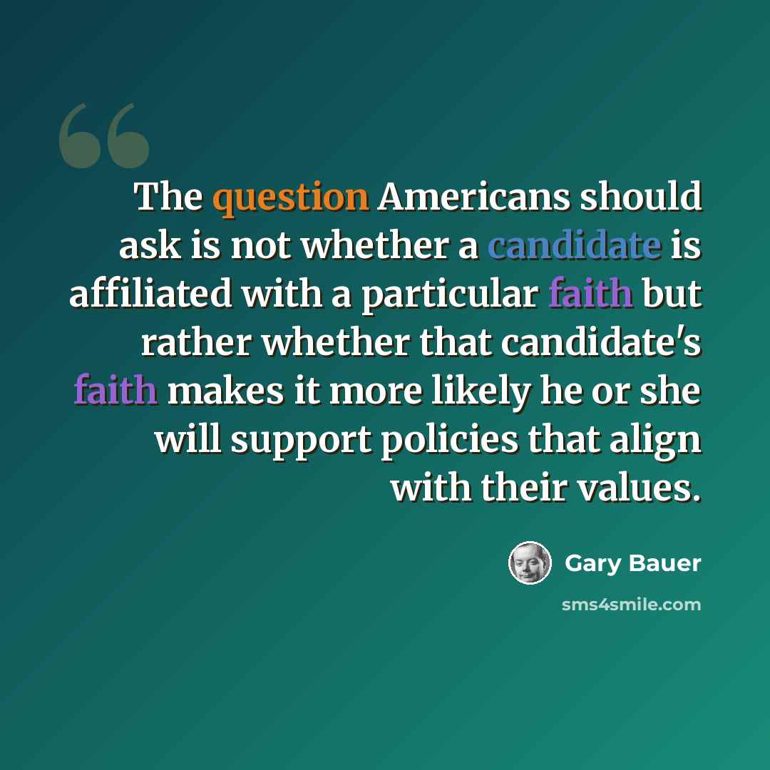 “The question Americans should ask is not whether a candidate is affiliated with a particular faith but rather whether that candidate's faith makes it more likely he or she will support policies that align with their values.” quote by Gary Bauer