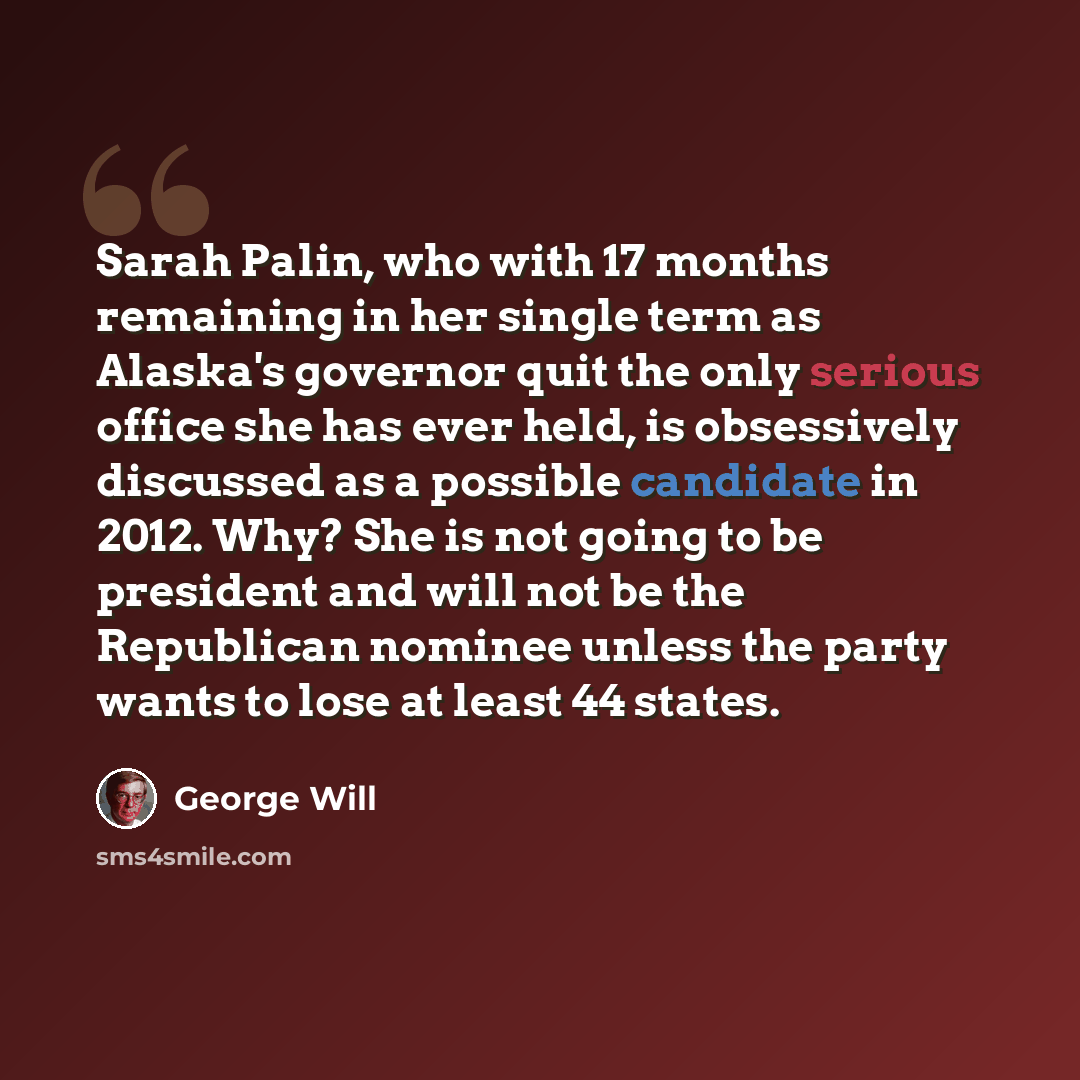 “Sarah Palin, who with 17 months remaining in her single term as Alaska's governor quit the only serious office she has ever held, is obsessively discussed as a possible candidate in 2012. Why? She is not going to be president and will not be the Republican nominee unless the party wants to lose at…” quote by George Will