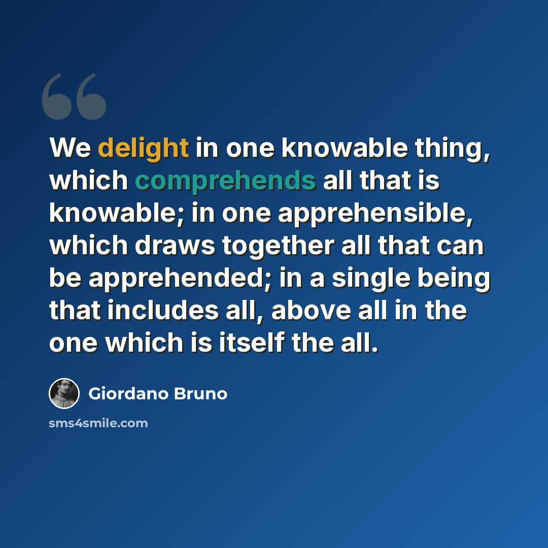 “We delight in one knowable thing, which comprehends all that is knowable; in one apprehensible, which draws together all that can be apprehended; in a single being that includes all, above all in the one which is itself the all.” quote by Giordano Bruno